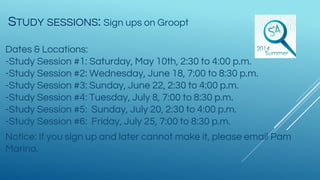 STUDY SESSIONS: Sign ups on Groopt
Dates & Locations:
-Study Session #1: Saturday, May 10th, 2:30 to 4:00 p.m.
-Study Session #2: Wednesday, June 18, 7:00 to 8:30 p.m.
-Study Session #3: Sunday, June 22, 2:30 to 4:00 p.m.
-Study Session #4: Tuesday, July 8, 7:00 to 8:30 p.m.
-Study Session #5: Sunday, July 20, 2:30 to 4:00 p.m.
-Study Session #6: Friday, July 25, 7:00 to 8:30 p.m.
Notice: If you sign up and later cannot make it, please email Pam
Marino.
 
