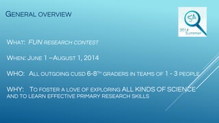GENERAL OVERVIEW
WHAT: FUN RESEARCH CONTEST
WHEN: JUNE 1 –AUGUST 1, 2014
WHO: ALL OUTGOING CUSD 6-8TH
GRADERS IN TEAMS OF 1 - 3 PEOPLE
WHY: TO FOSTER A LOVE OF EXPLORING ALL KINDS OF SCIENCE
AND TO LEARN EFFECTIVE PRIMARY RESEARCH SKILLS
 