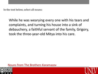 Nouns from The Brothers Karamazov
In the text below, select all nouns:
While he was wearying every one with his tears and
complaints, and turning his house into a sink of
debauchery, a faithful servant of the family, Grigory,
took the three-year-old Mitya into his care.
 
