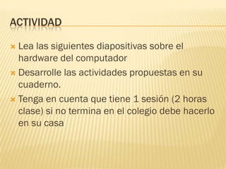 ACTIVIDAD

 Lea las siguientes diapositivas sobre el
  hardware del computador
 Desarrolle las actividades propuestas en su
  cuaderno.
 Tenga en cuenta que tiene 1 sesión (2 horas
  clase) si no termina en el colegio debe hacerlo
  en su casa
 