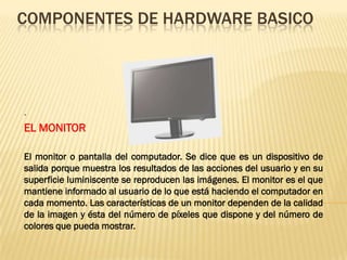 COMPONENTES DE HARDWARE BASICO




.
EL MONITOR

El monitor o pantalla del computador. Se dice que es un dispositivo de
salida porque muestra los resultados de las acciones del usuario y en su
superficie luminiscente se reproducen las imágenes. El monitor es el que
mantiene informado al usuario de lo que está haciendo el computador en
cada momento. Las características de un monitor dependen de la calidad
de la imagen y ésta del número de píxeles que dispone y del número de
colores que pueda mostrar.
 