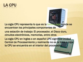 LA CPU



La sigla CPU representa lo que es la torre o caja donde se
encuentran los principales componentes de
una estación de trabajo: El procesador, el Disco duro,
circuitos electrónicos, memorias, entre otros
La sigla CPU en Ingles o en español UPC significa Unidad
Central de Procesamiento y realmente no es la torre o caja,
la CPU se encuentra en el interior del procesador
 