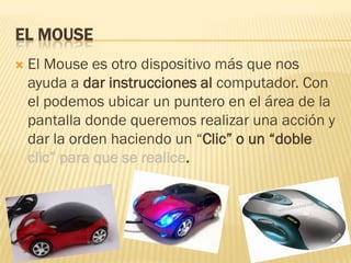 EL MOUSE
   El Mouse es otro dispositivo más que nos
    ayuda a dar instrucciones al computador. Con
    el podemos ubicar un puntero en el área de la
    pantalla donde queremos realizar una acción y
    dar la orden haciendo un “Clic” o un “doble
    clic” para que se realice.
 