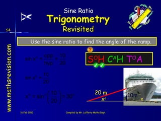 S O H   C A H   T O A 16 Feb 2010 Compiled by Mr. Lafferty Maths Dept. Use the sine ratio to find the angle of the ramp. 20 m Sine Ratio x o 10m 