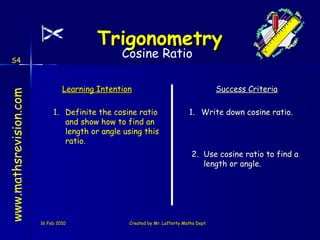 16 Feb 2010 Created by Mr. Lafferty Maths Dept. www.mathsrevision.com Learning Intention Success Criteria 2. Use cosine ratio to find a length or angle. Definite the cosine ratio and show how to find an length or angle using this ratio. Trigonometry 1. Write down cosine ratio. Cosine Ratio S4 