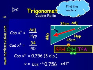 S O H  C A H  T O A x° Cos x ° = Opp Adj Hyp Hyp 45cm Cos x ° = 34 45 = 0.756 (3 d.p.) Cos x ° x = Cos  ⁻ ¹0.756   =41 ° Adj 34cm S4 Find the angle x o Cosine Ratio 