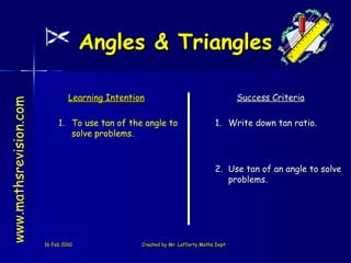 16 Feb 2010 Created by Mr. Lafferty Maths Dept. www.mathsrevision.com Learning Intention Success Criteria 2. Use tan of an angle to solve problems. To use tan of the angle to solve problems. Angles & Triangles  1. Write down tan ratio. 