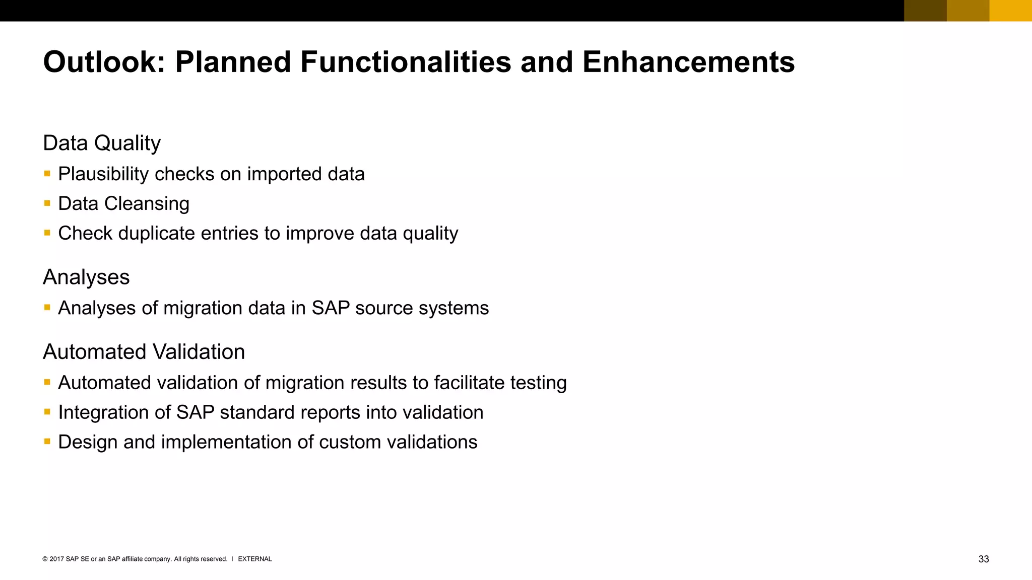 33EXTERNAL© 2017 SAP SE or an SAP affiliate company. All rights reserved. ǀ
Outlook: Planned Functionalities and Enhancements
Data Quality
▪ Plausibility checks on imported data
▪ Data Cleansing
▪ Check duplicate entries to improve data quality
Analyses
▪ Analyses of migration data in SAP source systems
Automated Validation
▪ Automated validation of migration results to facilitate testing
▪ Integration of SAP standard reports into validation
▪ Design and implementation of custom validations
 