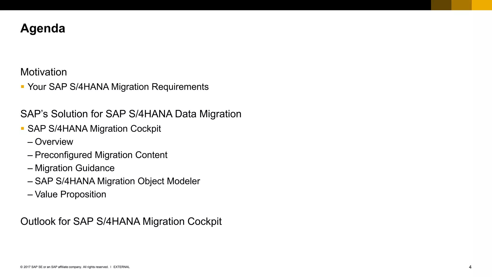 4EXTERNAL© 2017 SAP SE or an SAP affiliate company. All rights reserved. ǀ
Motivation
▪ Your SAP S/4HANA Migration Requirements
SAP’s Solution for SAP S/4HANA Data Migration
▪ SAP S/4HANA Migration Cockpit
– Overview
– Preconfigured Migration Content
– Migration Guidance
– SAP S/4HANA Migration Object Modeler
– Value Proposition
Outlook for SAP S/4HANA Migration Cockpit
Agenda
 