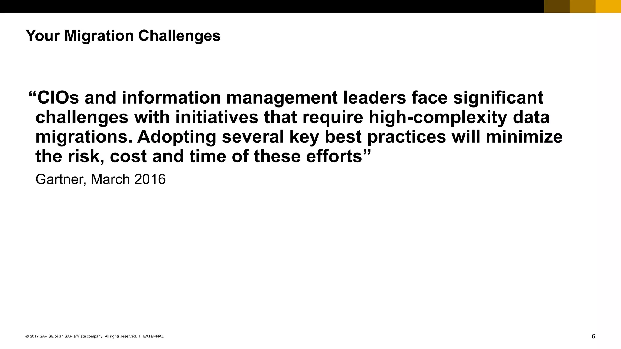 6EXTERNAL© 2017 SAP SE or an SAP affiliate company. All rights reserved. ǀ
“CIOs and information management leaders face significant
challenges with initiatives that require high-complexity data
migrations. Adopting several key best practices will minimize
the risk, cost and time of these efforts”
Gartner, March 2016
Your Migration Challenges
 