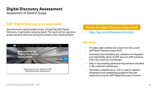 16PUBLIC© 2019 SAP SE or an SAP affiliate company. All rights reserved. ǀ
Digital Discovery Assessment
Assessment of Solution Scope
Document and capture project scope, through the SAP Digital
Discovery, to generate a scoping report. The report will be used as a
project scoping reference during the phases of the Implementation.
SAP Digital Discovery Assessment:
• https://sap.com/s4hanacloud-discovery
Benefits:
• Provides clear visibility and insight into the current
SAP Best Practices scope items
• Centralize documentation and validation of integration
and extensibility items of SAP and non-SAP solutions
within the customer’s landscape
• Help in documenting additional requirements identified
in the customer’s landscape
• Generate a detailed report, that is used to validate
integrations and outstanding questions that was
captured during the SAP Digital Discovery Process
Access the Digital Discovery Assessment
 