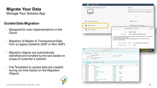 35PUBLIC© 2019 SAP SE or an SAP affiliate company. All rights reserved. ǀ
Migrate Your Data
Manage Your Solution App
Guided Data Migration
• Designed for new implementations in the
Cloud
• Migration of Master & Transactional Data
from a Legacy Systems (SAP or Non-SAP)
• Migration objects are automatically
identified and handled by the tool based on
scope of customer’s solution
• File Templates to upload data are created
during run time based on the Migration
Objects
 
