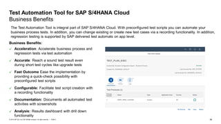 38PUBLIC© 2019 SAP SE or an SAP affiliate company. All rights reserved. ǀ
Test Automation Tool for SAP S/4HANA Cloud
Business Benefits
The Test Automation Tool is integral part of SAP S/4HANA Cloud. With preconfigured test scripts you can automate your
business process tests. In addition, you can change existing or create new test cases via a recording functionality. In addition,
regression testing is supported by SAP delivered test automats on app level.
Business Benefits:
Acceleration: Accelerate business process and
regression tests via test automation
Accurate: Reach a sound test result even
during short test cycles like upgrade tests
Fast Outcome Ease the implementation by
providing a quick-check possibility with
preconfigured test scripts
Configurable: Facilitate test script creation with
a recording functionality
Documentation: Documents all automated test
activities with screenshots
Analysis: Results dashboard with drill down
functionality
 