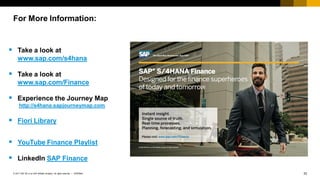 33INTERNAL© 2017 SAP SE or an SAP affiliate company. All rights reserved. ǀ
 Take a look at
www.sap.com/s4hana
 Take a look at
www.sap.com/Finance
 Experience the Journey Map
http://s4hana.sapjourneymap.com
 Fiori Library
 YouTube Finance Playlist
 LinkedIn SAP Finance
Not Your
Father’s
Finance
For More Information:
 