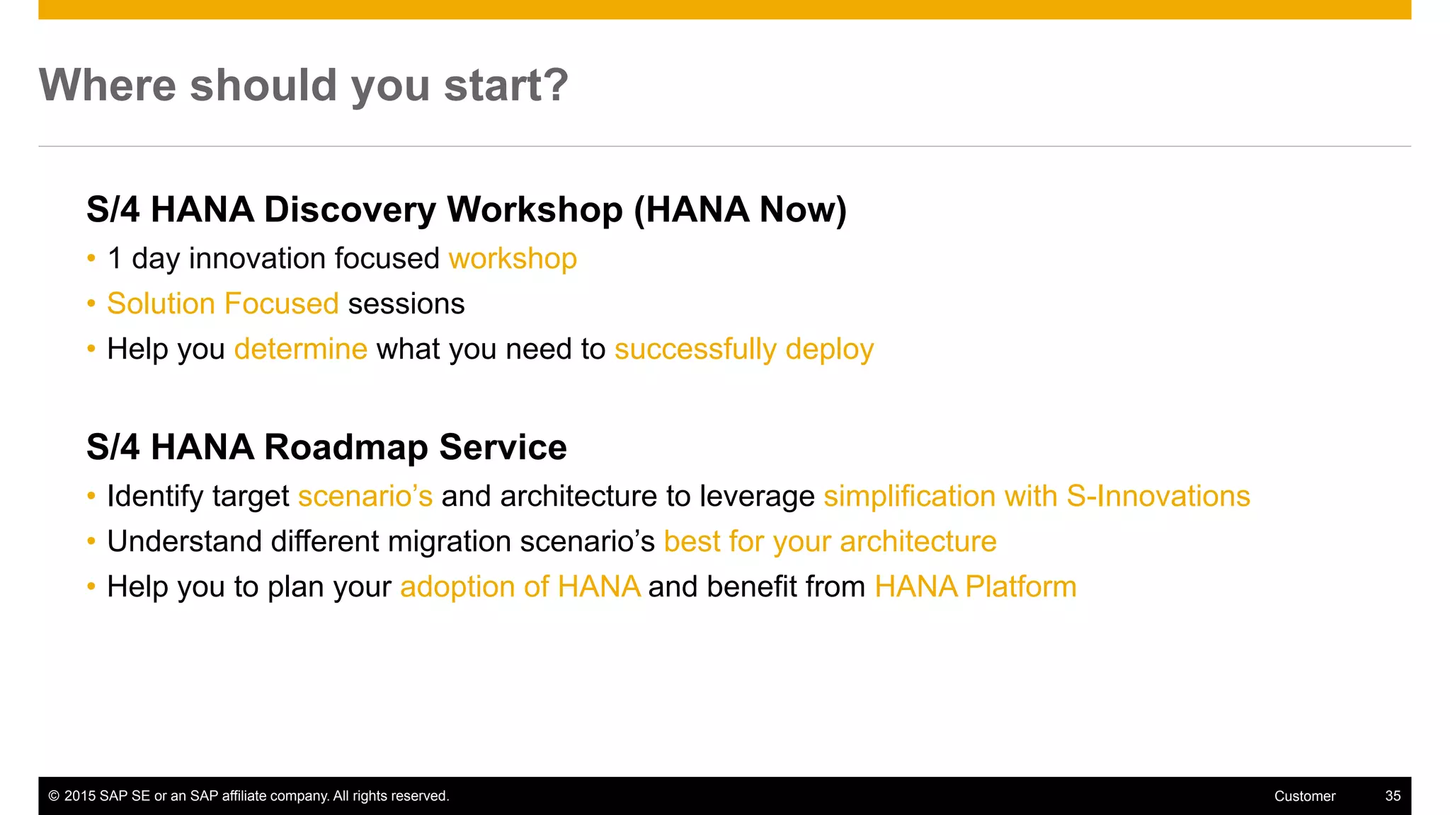 © 2015 SAP SE or an SAP affiliate company. All rights reserved. 35Customer
Where should you start?
S/4 HANA Discovery Workshop (HANA Now)
• 1 day innovation focused workshop
• Solution Focused sessions
• Help you determine what you need to successfully deploy
S/4 HANA Roadmap Service
• Identify target scenario’s and architecture to leverage simplification with S-Innovations
• Understand different migration scenario’s best for your architecture
• Help you to plan your adoption of HANA and benefit from HANA Platform
 