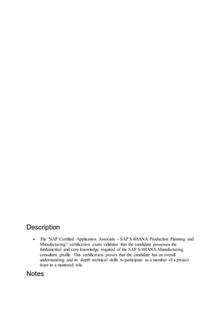 C_TS422_1909
SAP Certified Application Associate - SAP
S/4HANA Production Planning and
Manufacturing
Level:
Associate
Exam:
80 questions
Sample Questions:
View more
Cut Score:
55%
D
u
r
a
t
i
o
n
:
180 mins
German, English, Chinese
Description
 The "SAP Certified Application Associate - SAP S/4HANA Production Planning and
Manufacturing" certification exam validates that the candidate possesses the
fundamental and core knowledge required of the SAP S/4HANA Manufacturing
consultant profile. This certification proves that the candidate has an overall
understanding and in‐ depth technical skills to participate as a member of a project
team in a mentored role.
Notes
 