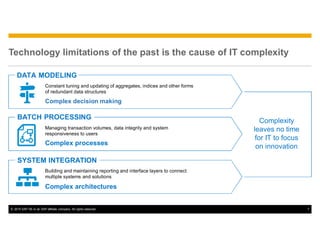 © 2015 SAP SE or an SAP affiliate company. All rights reserved. 7
Technology limitations of the past is the cause of IT complexity
DATA MODELING
Constant tuning and updating of aggregates, indices and other forms
of redundant data structures
Complexity
leaves no time
for IT to focus
on innovation
Complex decision making
Managing transaction volumes, data integrity and system
responsiveness to users
Complex processes
Building and maintaining reporting and interface layers to connect
multiple systems and solutions
Complex architectures
BATCH PROCESSING
SYSTEM INTEGRATION
 