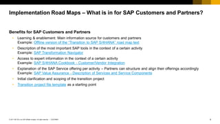 4
CUSTOMER
© 2017 SAP SE or an SAP affiliate company. All rights reserved. ǀ
Benefits for SAP Customers and Partners
• Learning & enablement: Main information source for customers and partners
Example: Offline version of the “Transition to SAP S/4HANA” road map text
• Description of the most important SAP tools in the context of a certain activity
Example: SAP Transformation Navigator
• Access to expert information in the context of a certain activity
Example: SAP S/4HANA Cookbook - Customer/Vendor Integration
• Explanation of the SAP Service offering per activity – Partners can structure and align their offerings accordingly
Example: SAP Value Assurance - Description of Services and Service Components
• Initial clarification and scoping of the transition project
• Transition project file template as a starting point
Implementation Road Maps – What is in for SAP Customers and Partners?
 