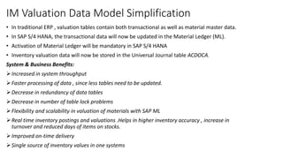 IM Valuation Data Model Simplification
• In traditional ERP , valuation tables contain both transactional as well as material master data.
• In SAP S/4 HANA, the transactional data will now be updated in the Material Ledger (ML).
• Activation of Material Ledger will be mandatory in SAP S/4 HANA
• Inventory valuation data will now be stored in the Universal Journal table ACDOCA.
System & Business Benefits:
Increased in system throughput
Faster processing of data , since less tables need to be updated.
Decrease in redundancy of data tables
Decrease in number of table lock problems
Flexibility and scalability in valuation of materials with SAP ML
Real time inventory postings and valuations .Helps in higher inventory accuracy , increase in
turnover and reduced days of items on stocks.
Improved on-time delivery
Single source of inventory values in one systems
 
