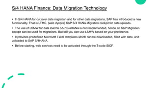 S/4 HANA Finance: Data Migration Technology
• In S/4 HANA for cut over data migration and for other data migrations, SAP has introduced a new
functionality. That is LTMC, (web dynpro) SAP S/4 HANA Migration cockpit for data uploads.
• The use of LSMW for data load to SAP S/4HANA is not recommended, hence an SAP Migration
cockpit can be used for migrations. But still you can use LSMW based on your preference.
• It provides predefined Microsoft Excel templates which can be downloaded, filled with data, and
uploaded to SAP S/4HANA.
• Before starting, web services need to be activated through the T-code SICF.
 