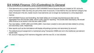 S/4 HANA Finance: CO (Controlling) In General
• Cost elements are no longer required in SAP S/4HANA Finance because they are created as G/L accounts
using Transaction FS00 now they are part of the chart of accounts. A new field for the cost element category has
been introduced in the G/L master record. Cost elements can no longer be maintained in a time-dependent
manner.
• SAP S/4HANA Finance and Controlling, the totals tables are no longer required because data can be
aggregated from the line-item table, which is also used for reporting. This avoids data redundancy. All actuals'
data continue to be stored in the line-item table COEP.
• Two new tables—COSP_BAK and COSS_BAK—have been created to store planned data related to primary
and secondary costs, respectively.
• New reports such as the trial balance will display all postings (primary and secondary) by account.
• The default account assignment is maintained using Transaction OKB9 and not in the traditional cost element
master data.
• G/L account mapping of CO real-time integration with the new G/L is now obsolete.
 