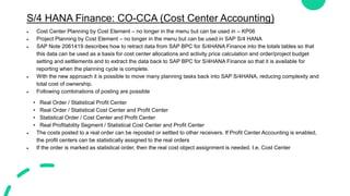 S/4 HANA Finance: CO-CCA (Cost Center Accounting)
 Cost Center Planning by Cost Element – no longer in the menu but can be used in – KP06
 Project Planning by Cost Element – no longer in the menu but can be used in SAP S/4 HANA
 SAP Note 2061419 describes how to retract data from SAP BPC for S/4HANA Finance into the totals tables so that
this data can be used as a basis for cost center allocations and activity price calculation and order/project budget
setting and settlements and to extract the data back to SAP BPC for S/4HANA Finance so that it is available for
reporting when the planning cycle is complete.
 With the new approach it is possible to move many planning tasks back into SAP S/4HANA, reducing complexity and
total cost of ownership.
 Following combinations of posting are possible
• Real Order / Statistical Profit Center
• Real Order / Statistical Cost Center and Profit Center
• Statistical Order / Cost Center and Profit Center
• Real Profitability Segment / Statistical Cost Center and Profit Center
 The costs posted to a real order can be reposted or settled to other receivers. If Profit Center Accounting is enabled,
the profit centers can be statistically assigned to the real orders
 If the order is marked as statistical order, then the real cost object assignment is needed. I.e. Cost Center
 