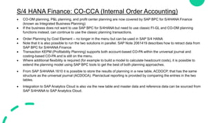 S/4 HANA Finance: CO-CCA (Internal Order Accounting)
 CO-OM planning, P&L planning, and profit center planning are now covered by SAP BPC for S/4HANA Finance
(known as Integrated Business Planning)
 If the business does not want to use SAP BPC for S/4HANA but need to use classic FI-GL and CO-OM planning
functions instead, can continue to use the classic planning transactions.
 Order Planning by Cost Element – no longer in the menu but can be used in SAP S/4 HANA
 Note that it is also possible to run the two solutions in parallel. SAP Note 2061419 describes how to retract data from
SAP BPC for S/4HANA Finance
 Transaction KEPM (Profitability Planning) supports both account-based CO-PA within the universal journal and
costing-based CO-PA and is still on the menu.
 Where additional flexibility is required (for example to build a model to calculate headcount costs), it is possible to
extend the planning model using SAP BPC tools to get the best of both planning approaches.
 From SAP S/4HANA 1610 it is possible to store the results of planning in a new table, ACDOCP, that has the same
structure as the universal journal (ACDOCA). Plan/actual reporting is provided by comparing the entries in the two
tables.
 Integration to SAP Analytics Cloud is also via the new table and master data and reference data can be sourced from
SAP S/4HANA to SAP Analytics Cloud.
 