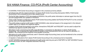 S/4 HANA Finance: CO-PCA (Profit Center Accounting)
• In S/4HANA, Profit Center Accounting is mapped in the universal journal by default.
• simultaneously with the original activation of classic Profit Center Accounting (transaction 0KE5), Profit Center
Accounting in the universal journal is also always active.
• During the data migration of CO documents to ACDOCA, the profit center information is derived again from the CO
account assignments and updated in ACDOCA.
• There is NO migration of data from classic Profit Center Accounting (tables GLPCA/GLPCP/GLPCT) to the universal
journal, that is, to the table ACDOCA.
• The profit center or partner profit center in SAP S/4HANA is also derived based on the assignment in the relevant
master data of CO objects and logistical objects.
• If classic Profit Center Accounting is not active, transactions FAGLSKF and FAGLSKF1 can be used to adjust the
statistical key figures at profit center level.
• Allocations in the universal journal offer more flexibility in comparison to allocations in classic Profit Center
Accounting. This is because the table ACDOCA contains more characteristics that can be used for allocation. In
addition, the universal journal supports more parallel currencies.
• Allocations for profit centers previously used in General Ledger Accounting (new) can be transferred to the universal
journal during the migration.
• A migration of allocations from classic Profit Center Accounting to the universal journal is impossible.
• In SAP S/4HANA,balance sheet planning and profit center planning are part of SAP BPC for SAP S/4HANA Finance
(previously known as SAP Integrated Business Planning)
 