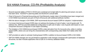 S/4 HANA Finance: CO-PA (Profitability Analysis)
• Several separate tables of FICO in ECC6 were combined and single table for planning and actual, one each,
had been done - ACDOCP is planning table and ACDOCA is actual table.
• Chart of Account in Financial Accounting and Cost Elements master data in Controlling have been merged and
in S/4 HANA Cost elements are part of Chart of Accounts with additional attribute mention.
• With the above changes in S/4 HANA, SAP recommends Account based COPA for adoption / implementation.
• It is known that Account based COPA does not address the breakup of cost of sales / cost of goods sold. To
address this, SAP has provided additional configuration to split cost of sales / cost of goods sold based on cost
component structure configured in Cost object controlling.
• The limitation of S/4 HANA Account-based COPA is data derivation from GL Accounts only, unlike in costing-
based COPA, where one can bring the characteristics with corresponding value fields from tables other than
FICO.
• SAP provided an option to activate Costing-based COPA in addition to Account-based COPA in S/4 HANA.
• SAP S/4 HANA changes are not just limited to application code changes combined with optimization of database
structures, but also includes application that is built on in-memory database HANA.
 
