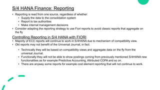 S/4 HANA Finance: Reporting
• Reporting is read from one source, regardless of whether:
• Supply the data to the consolidation system
• Report to tax authorities
• Make internal management decisions
• Consider adapting the reporting strategy to use Fiori reports to avoid classic reports that aggregate on
the fly
Controlling Reporting in S/4 HANA with FIORI
• Majority of ECC reports will continue to work in S/4HANA due to mechanism of compatibility view.
• Old reports may not benefit of the Universal Journal, in fact:
• Technically they will be based on compatibility views and aggregate data on the fly from the
universal Journal.
• Functionally they will not be able to show postings coming from previously mentioned S/4HANA new
functionalities as for example Predictive Accounting, Attributed COPA and so on.
• There are anyway some reports for example cost element reporting that will not continue to work.
 