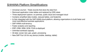 S/4HANA Platform Simplifications
• Universal Journal – Totals records that store the data from
• Removed application index tables and replaced by CDS views
• Three deployment options: on premise, public cloud and managed cloud
• Contains simplified data models, reduced tables, and footprints
• Is fully integrated with the SAP HANA cloud platform, allowing organizations to build faster and
more cost-effective business applications
• SAP HANA multi-tenancy
• Faster analytics and reporting
• ERP, CRM, SRM, SCM, PLM co-deployed
• Unlimited workload capacity
• All data: social, text, geo, graph, processing
• New SAP Fiori UX for any device (mobile, desktop, tablet)
 