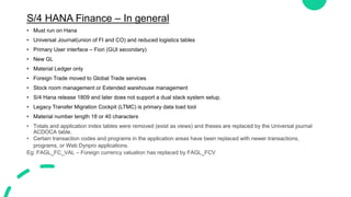 S/4 HANA Finance – In general
• Must run on Hana
• Universal Journal(union of FI and CO) and reduced logistics tables
• Primary User interface – Fiori (GUI secondary)
• New GL
• Material Ledger only
• Foreign Trade moved to Global Trade services
• Stock room management or Extended warehouse management
• S/4 Hana release 1809 and later does not support a dual stack system setup.
• Legacy Transfer Migration Cockpit (LTMC) is primary data load tool
• Material number length 18 or 40 characters
• Totals and application index tables were removed (exist as views) and theses are replaced by the Universal journal
ACDOCA table.
• Certain transaction codes and programs in the application areas have been replaced with newer transactions,
programs, or Web Dynpro applications.
Eg: FAGL_FC_VAL – Foreign currency valuation has replaced by FAGL_FCV
 