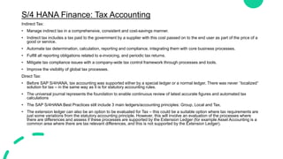 S/4 HANA Finance: Tax Accounting
Indirect Tax:
• Manage indirect tax in a comprehensive, consistent and cost-savings manner.
• Indirect tax includes a tax paid to the government by a supplier with this cost passed on to the end user as part of the price of a
good or service.
• Automate tax determination, calculation, reporting and compliance, integrating them with core business processes.
• Fulfill all reporting obligations related to e-invoicing, and periodic tax returns.
• Mitigate tax compliance issues with a company-wide tax control framework through processes and tools.
• Improve the visibility of global tax processes.
Direct Tax:
• Before SAP S/4HANA, tax accounting was supported either by a special ledger or a normal ledger. There was never ‘’localized’’
solution for tax – in the same way as it is for statutory accounting rules.
• The universal journal represents the foundation to enable continuous review of latest accurate figures and automated tax
calculations
• The SAP S/4HANA Best Practices still include 3 main ledgers/accounting principles: Group, Local and Tax.
• The extension ledger can also be an option to be evaluated for Tax – this could be a suitable option where tax requirements are
just some variations from the statutory accounting principle. However, this will involve an evaluation of the processes where
there are differences and assess if these processes are supported by the Extension Ledger (for example Asset Accounting is a
common area where there are tax relevant differences, and this is not supported by the Extension Ledger).
 