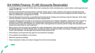 S/4 HANA Finance: FI-AR (Accounts Receivable)
• Credit Management now with FSCM, Other than creating the credit controlling area, need to define credit segments and
assign it to BP role.
• S4 Hana embraced the business partner customer master record, credit, collection and dispute management have
become integral parts of accounts receivable. The responsibility of maintaining and managing those has shifted from
sales and distribution management to FSCM.
• Dispute Management provides a comprehensive framework for creating and resolving customer disputes, which helps
not only improves customer satisfaction but also reduces DSO.
• Collection Management provides an innovative and exhaustive set of related capabilities. Starting from the creation of
worklists for collection specialists to the recording and monitoring of customer contact outcomes. You can create
business-driven rules and integrate your system with credit agencies for business partner ratings that calculate credit
scores and credit limits for your customers.
• Many easy-to-use Fiori apps are available for credit management. A few examples include the Manage Credit Accounts,
the Manage Business Partner Master data, the Rebuild Credit management Data, the Analyze Credit Exposure, the
Credit Limit Utilization, the Manage Documented Credit Decisions etc.
• Personalized Launchpad with key apps for accountants & managers
• Fiori analytics are available on any device
• Real-time reporting available
• Fewer transaction codes and screen changes for end-to-end processes
 