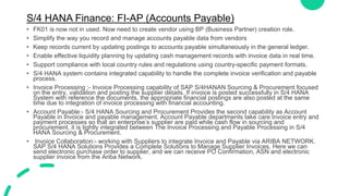 S/4 HANA Finance: FI-AP (Accounts Payable)
• FK01 is now not in used. Now need to create vendor using BP (Business Partner) creation role.
• Simplify the way you record and manage accounts payable data from vendors
• Keep records current by updating postings to accounts payable simultaneously in the general ledger.
• Enable effective liquidity planning by updating cash management records with invoice data in real time.
• Support compliance with local country rules and regulations using country-specific payment formats.
• S/4 HANA system contains integrated capability to handle the complete invoice verification and payable
process.
• Invoice Processing :- Invoice Processing capability of SAP S/4HANAN Sourcing & Procurement focused
on the entry, validation and posting the supplier details. If invoice is posted successfully in S/4 HANA
System with reference the documents, the appropriate financial postings are also posted at the same
time due to integration of invoice processing with financial accounting.
• Account Payable:- S/4 HANA Sourcing and Procurement Provides the second capability as Account
Payable in Invoice and payable management. Account Payable departments take care invoice entry and
payment processes so that an enterprise’s supplier are paid while cash flow in sourcing and
procurement. it is tightly integrated between The Invoice Processing and Payable Processing in S/4
HANA Sourcing & Procurement.
• Invoice Collaboration:- working with Suppliers to integrate Invoice and Payable via ARIBA NETWORK.
SAP S/4 HANA Solutions Provides a Complete Solutions to Manage Supplier Invoices. Here we can
send electronic purchase order to supplier, and we can receive PO Confirmation, ASN and electronic
supplier invoice from the Ariba Network.
 