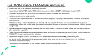 S/4 HANA Finance: FI-AA (Asset Accounting)
• Posts in real time for all valuations (accounting principles)
• Actual data of ANEK, ANEP, ANEA, ANLP, ANLC is now stored in table ACDOCA. ANEK data is stored in BKPF.
• Simplified Depreciation Run: Accounting principle-specific posting is possible with depreciation
• Settlements rules can be ledger-specific
• Asset transaction is posted with ABLDT. It makes asset accounting and GL posting at the same time. Therefore, reconciliation
does not occur.
• Statistical postings– instead of statistical cost elements with cost category 90 there is now a special field in the GL account
master record is there only in fixed asset and material reconciliation accounts to record this in controlling area. (Record account
assignment.)
• Planned depreciation values will get updated in real time when there is a change in the asset master data. No need to execute
plan depreciation separately.
• There is no separate balance carry forward needed in asset accounting, the general ledger balance carries forward transaction
FAGLGVTR transfers asset accounting balances.
• Depreciation program RAPOST2000/RAPOST2010 is replaced by the new program FAA_Depreciation_Post.
• we can still run the depreciation for all accounting principles at the same time or we can choose to run it for the different
accounting principles separately.
• New option to run depreciation for one company code or several company codes at once.
 