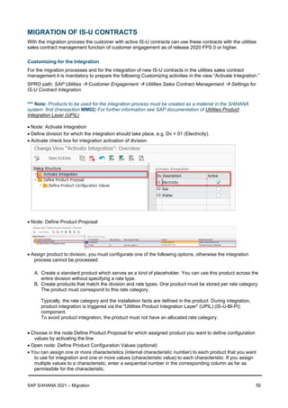 SAP S/4HANA 2021 – Migration 10
MIGRATION OF IS-U CONTRACTS
With the migration process the customer with active IS-U contracts can use these contracts with the utilities
sales contract management function of customer engagement as of release 2020 FPS 0 or higher.
Customizing for the Integration
For the migration processes and for the integration of new IS-U contracts in the utilities sales contract
management it is mandatory to prepare the following Customizing activities in the view “Activate Integration.”
SPRO path: SAP Utilities → Customer Engagement → Utilities Sales Contract Management → Settings for
IS-U Contract Integration
*** Note: Products to be used for the integration process must be created as a material in the S/4HANA
system first (transaction MM02) For further information see SAP documentation of Utilities Product
Integration Layer (UPIL).
• Node: Activate Integration
• Define division for which the integration should take place, e.g. Dv = 01 (Electricity).
• Activate check box for integration activation of division.
• Node: Define Product Proposal
• Assign product to division, you must configurate one of the following options, otherwise the integration
process cannot be processed:
A. Create a standard product which serves as a kind of placeholder. You can use this product across the
entire division without specifying a rate type.
B. Create products that match the division and rate types. One product must be stored per rate category.
The product must correspond to this rate category.
Typically, the rate category and the installation facts are defined in the product. During integration,
product integration is triggered via the "Utilities Product Integration Layer" (UPIL) (IS-U-BI-PI)
component.
To avoid product integration, the product must not have an allocated rate category.
• Choose in the node Define Product Proposal for which assigned product you want to define configuration
values by activating the line
• Open node: Define Product Configuration Values (optional)
• You can assign one or more characteristics (internal characteristic number) to each product that you want
to use for integration and one or more values (characteristic value) to each characteristic. If you assign
multiple values to a characteristic, enter a sequential number in the corresponding column as far as
permissible for the characteristic.
 