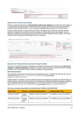 SAP S/4HANA 2021 – Migration 11
Special Case: Cancel Product Change
If there is a product change from a default product without rate category to a product with rate category, it
is subsequently no longer possible to cancel this product change. When the user is trying to execute the
process “Cancel Change Product, an error message is displayed after clicking on the one click action.
In order to inform the user in advance that the process "Change Product" cannot be reversed when the
product is changed from a product without rate category to another product with rate category, a note is
displayed in both the short summary and the main summary of the "Change Product" process. This is also
the case, when the process “Multi Change Product” is executed.
Special Case: Change End Date and Cancel Change End Date
If the user is ending the contract or changes the end date of a contract with a default product without rate
category, no product integration is triggered. Therefore it will be possible to cancel the process “Change
End Date” and “End Contract” without a product integration being processed.
BAdI Implementation
The integration process can be customized using a Business Add-In. To do this, the customer can use the
enhancement spot CRMS4_IU_CM_PROCESS_FRAMEWORK to use the BAdI
CRMS4_IU_CM_INTEGRATION.
A BAdI interface is provided, as well as standard values for the respective processes. By implementing it as
a BAdI interface, customers have the option of customizing the individual integration processes or replacing
them completely with their own implementations. To do this, the customer can use the enhancement
spot CRMS4_IU_CM_PROCESS_FRAMEWORK to use the BAdI CRMS4_IU_CM_INTEGRATION.
Filter values and standard implementations of the BAdI interface "CRMS4_IU_CM_INTEGRATION"
Filter Value Process Standard Implementation Implementation Class
MOVE_IN_CREATE Create
move-in
CRMS4_IU_CM_IP_MI_CREATE CL_CRMS4_IU_CM_IP_MI_CREATE
MOVE_IN_CHANGE Change
move-in
date
CRMS4_IU_CM_IP_MI_CHANGE CL_CRMS4_IU_CM_IP_MI_CHANGE
 