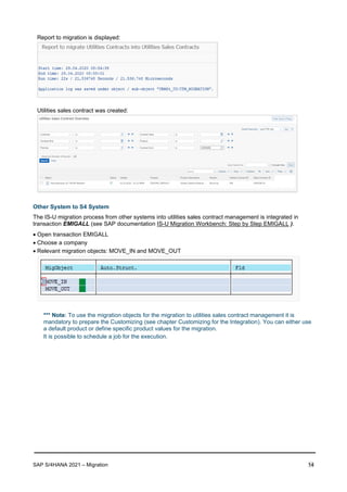 SAP S/4HANA 2021 – Migration 14
Report to migration is displayed:
Utilities sales contract was created:
Other System to S4 System
The IS-U migration process from other systems into utilities sales contract management is integrated in
transaction EMIGALL (see SAP documentation IS-U Migration Workbench: Step by Step EMIGALL ).
• Open transaction EMIGALL
• Choose a company
• Relevant migration objects: MOVE_IN and MOVE_OUT
*** Note: To use the migration objects for the migration to utilities sales contract management it is
mandatory to prepare the Customizing (see chapter Customizing for the Integration). You can either use
a default product or define specific product values for the migration.
It is possible to schedule a job for the execution.
 