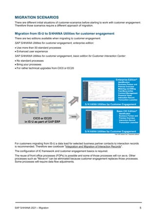 SAP S/4HANA 2021 – Migration 5
MIGRATION SCENARIOS
There are different initial situations of customer-scenarios before starting to work with customer engagement.
Therefore those scenarios require a different approach of migration.
Migration from IS-U to S/4HANA Utilities for customer engagement
There are two editions available when migrating to customer engagement:
SAP S/4HANA Utilities for customer engagement, enterprise edition:
• Use more than 50 standard processes
• Enhanced user experience
SAP S/4HANA Utilities for customer engagement, basic edition for Customer Interaction Center:
• No standard processes
• Bring your processes
• For rather technical upgrades from CIC0 or EC20
For customers migrating from IS-U a data load for selected business partner contacts to interaction records
is recommended. Therefore see cookbook "Integration and Migration of Interaction Records".
The configuration of IC framework and customer engagement basics is required.
The reuse of front office processes (FOPs) is possible and some of those processes will run as-is. Other
processes such as "Move-in" can be eliminated because customer engagement replaces those processes.
Some processes will require data flow adjustments.
 