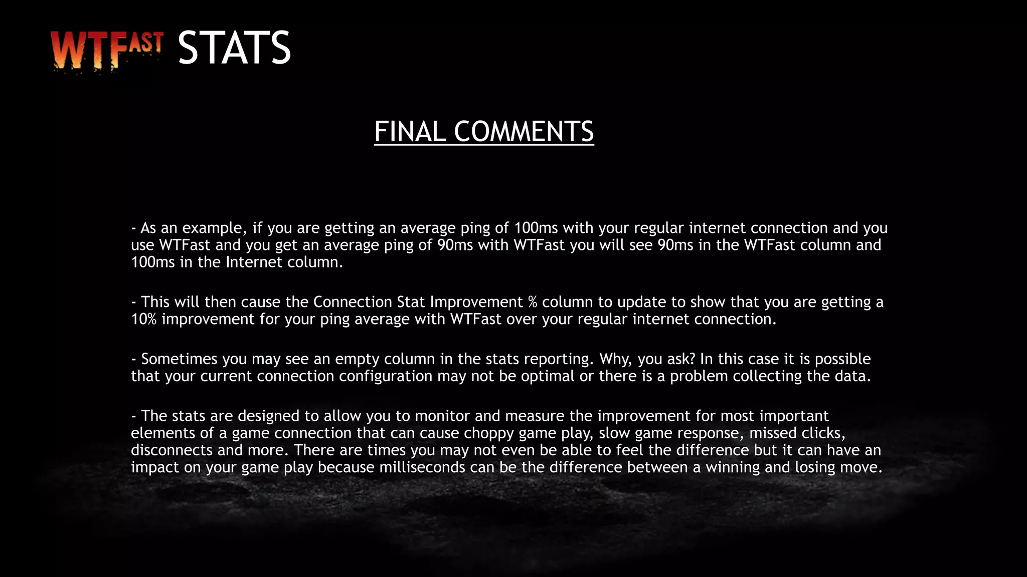 STATS
FINAL COMMENTS
- As an example, if you are getting an average ping of 100ms with your regular internet connection and you
use WTFast and you get an average ping of 90ms with WTFast you will see 90ms in the WTFast column and
100ms in the Internet column.
- This will then cause the Connection Stat Improvement % column to update to show that you are getting a
10% improvement for your ping average with WTFast over your regular internet connection.
- Sometimes you may see an empty column in the stats reporting. Why, you ask? In this case it is possible
that your current connection configuration may not be optimal or there is a problem collecting the data.
- The stats are designed to allow you to monitor and measure the improvement for most important
elements of a game connection that can cause choppy game play, slow game response, missed clicks,
disconnects and more. There are times you may not even be able to feel the difference but it can have an
impact on your game play because milliseconds can be the difference between a winning and losing move.
 