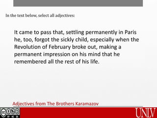 It came to pass that, settling permanently in Paris
he, too, forgot the sickly child, especially when the
Revolution of February broke out, making a
permanent impression on his mind that he
remembered all the rest of his life.
Adjectives from The Brothers Karamazov
In the text below, select all adjectives:
 