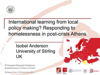 9th European Research Conference 
Homelessness in Times of Crisis 
Warsaw, Friday 19th September 2014 
International learning from local policy making? Responding to homelessness in post-crisis Athens 
Isobel Anderson 
University of Stirling 
UK  
