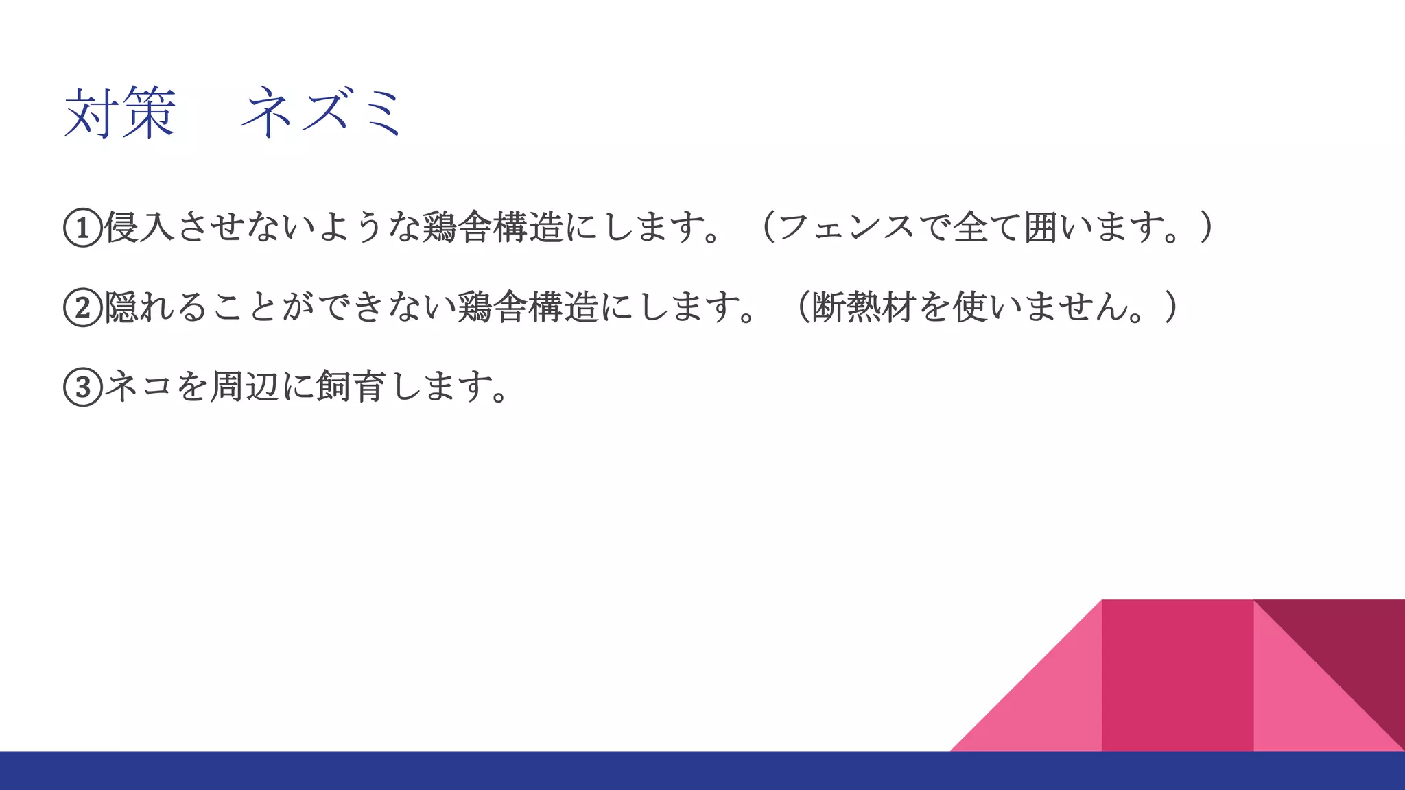 対策 ネズミ
①侵入させないような鶏舎構造にします。（フェンスで全て囲います。）
②隠れることができない鶏舎構造にします。（断熱材を使いません。）
③ネコを周辺に飼育します。
 