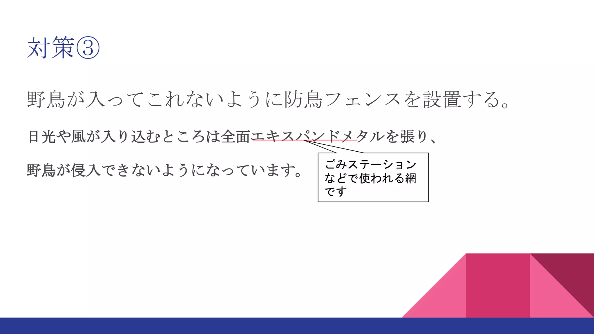 対策③
野鳥が入ってこれないように防鳥フェンスを設置する。
日光や風が入り込むところは全面エキスパンドメタルを張り、
野鳥が侵入できないようになっています。 ごみステーション
などで使われる網
です
 