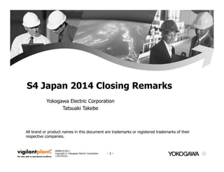 S4 Japan 2014 Closing Remarks 
Yokogawa Electric Corporation 
IAMK014-0411 
Copyright © Yokogawa Electric Corporation 
<20141010> 
- 1 - 
Tatsuaki Takebe 
All brand or product names in this document are trademarks or registered trademarks of their 
respective companies. 
 