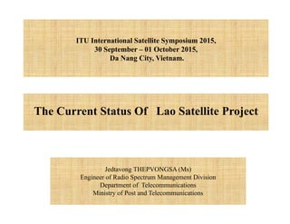 Jedtavong THEPVONGSA (Ms)
Engineer of Radio Spectrum Management Division
Department of Telecommunications
Ministry of Post and Telecommunications
The Current Status Of Lao Satellite Project
ITU International Satellite Symposium 2015,
30 September – 01 October 2015,
Da Nang City, Vietnam.
 