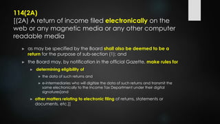114(2A)
[(2A) A return of income filed electronically on the
web or any magnetic media or any other computer
readable media
► as may be specified by the Board shall also be deemed to be a
return for the purpose of sub-section (1); and
► the Board may, by notification in the official Gazette, make rules for
► determining eligibility of
► the data of such returns and
► e-intermediaries who will digitize the data of such returns and transmit the
same electronically to the Income Tax Department under their digital
signatures[and
► other matters relating to electronic filing of returns, statements or
documents, etc.]]
 