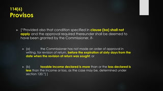 114(6)
Provisos
► [“Provided also that condition specified in clause (ba) shall not
apply and the approval required thereunder shall be deemed to
have been granted by the Commissioner, if-
► (a) the Commissioner has not made an order of approval in
writing, for revision of return, before the expiration of sixty days from the
date when the revision of return was sought; or
► (b) taxable income declared is more than or the loss declared is
less than the income or loss, as the case may be, determined under
section 120.”] ]
 
