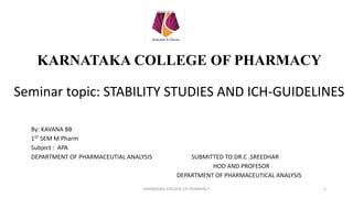 KARNATAKA COLLEGE OF PHARMACY
Seminar topic: STABILITY STUDIES AND ICH-GUIDELINES
By: KAVANA BB
1ST SEM M Pharm
Subject : APA
DEPARTMENT OF PHARMACEUTIAL ANALYSIS SUBMITTED TO:DR.C .SREEDHAR
HOD AND PROFESOR
DEPARTMENT OF PHARMACEUTICAL ANALYSIS
KARNATAKA COLLEGE OF PHARMACY 1
 